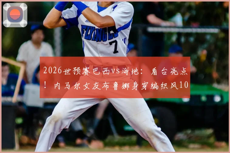 2026世预赛巴西vs海地：看台亮点！内马尔女友布鲁娜身穿编织风10号球衣为其助威，诠释场外支持新方式