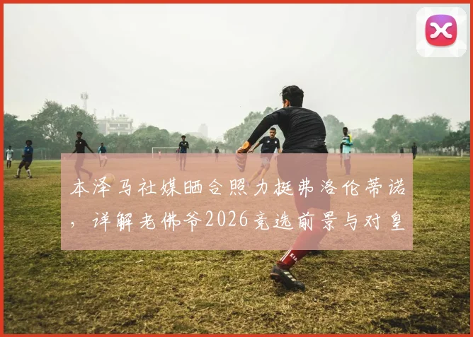 本泽马社媒晒合照力挺弗洛伦蒂诺，详解老佛爷2026竞选前景与对皇马历史贡献