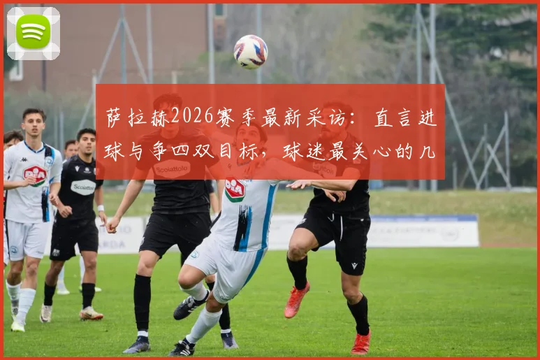 萨拉赫2026赛季最新采访：直言进球与争四双目标，球迷最关心的几个问题都在这