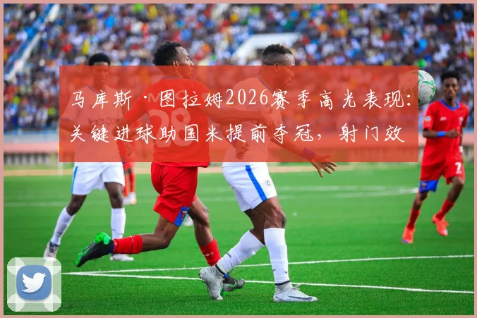 马库斯·图拉姆2026赛季高光表现：关键进球助国米提前夺冠，射门效率数据深度解读