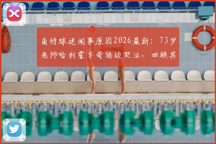 南特球迷闹事原因2026最新：73岁老帅哈利霍季奇场边哭泣，回顾其执教战绩与现场视频