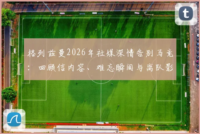 格列兹曼2026年社媒深情告别马竞：回顾信内容、难忘瞬间与离队影响浅析