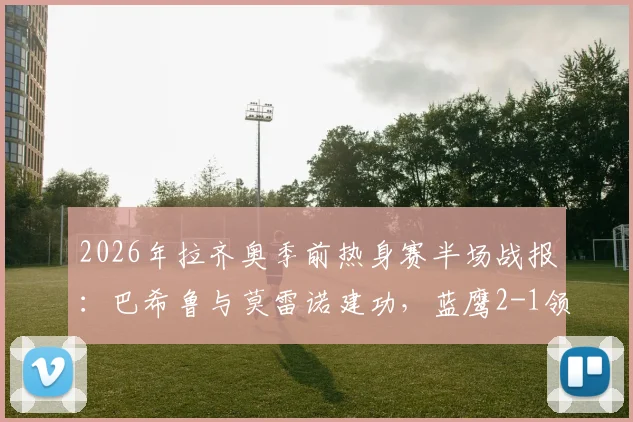 2026年拉齐奥季前热身赛半场战报:巴希鲁与莫雷诺建功,蓝鹰2-1领先比萨,附进球瞬间回放与技术统计