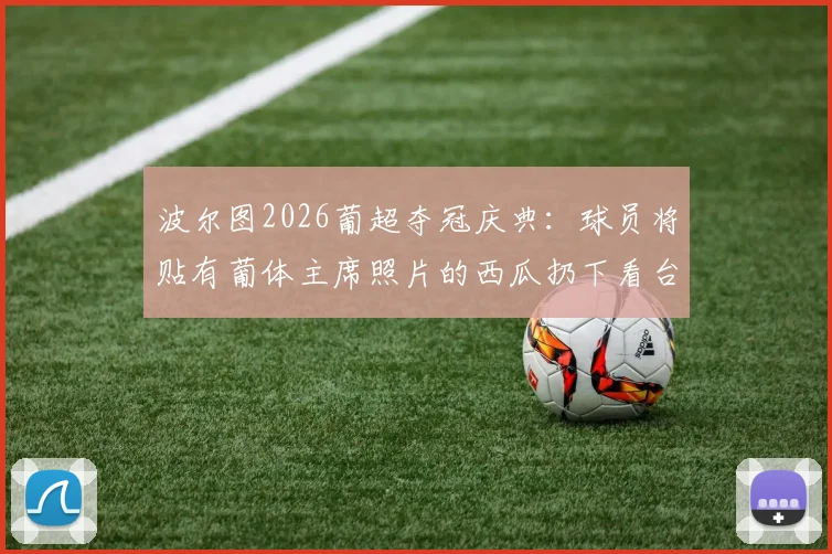 波尔图2026葡超夺冠庆典:球员将贴有葡体主席照片的西瓜扔下看台,盘点葡萄牙足坛德比恩怨与奇葩庆祝方式