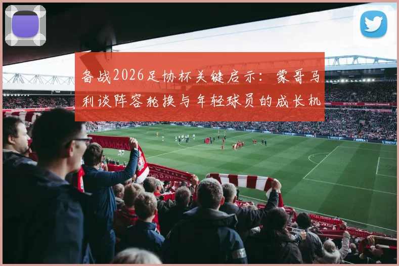 备战2026足协杯关键启示：蒙哥马利谈阵容轮换与年轻球员的成长机遇，一文看懂选人策略