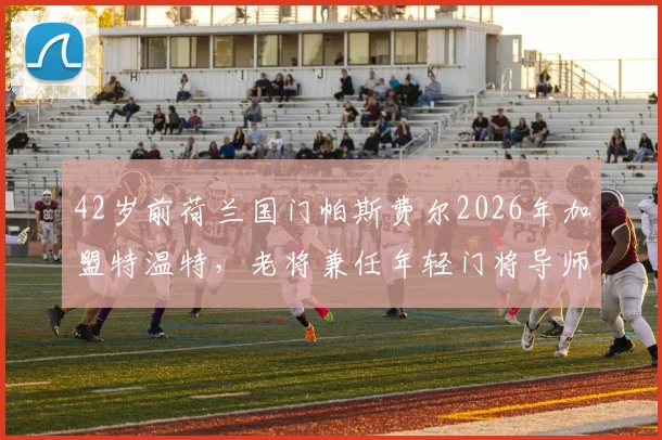 42岁前荷兰国门帕斯费尔2026年加盟特温特,老将兼任年轻门将导师,签约细节与前景分析