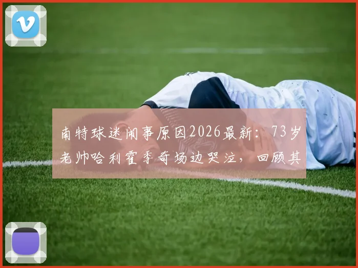 南特球迷闹事原因2026最新:73岁老帅哈利霍季奇场边哭泣,回顾其执教战绩与现场视频