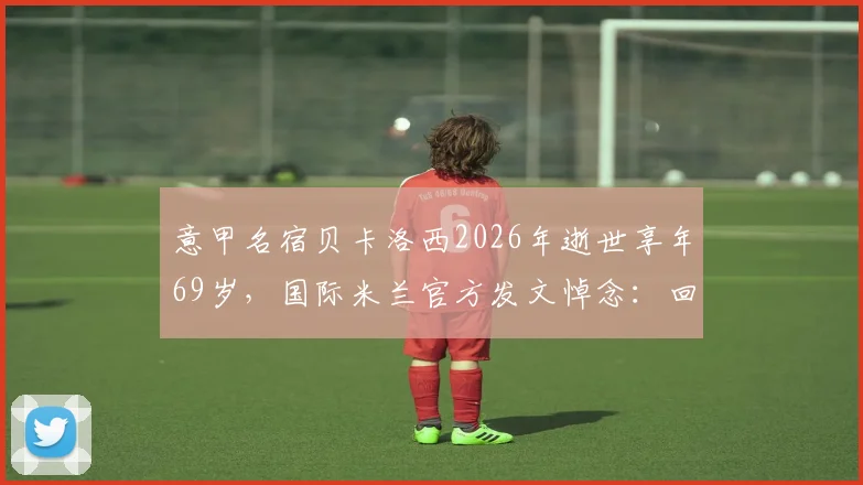 意甲名宿贝卡洛西2026年逝世享年69岁，国际米兰官方发文悼念：回顾其职业生涯与蓝黑岁月