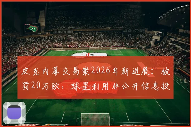皮克内幕交易案2026年新进展：被罚20万欧，球星利用非公开信息投资股票真实内幕