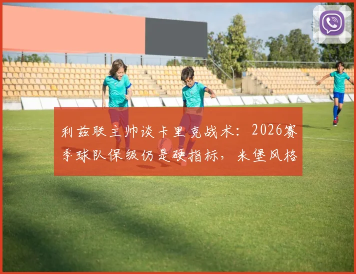 利兹联主帅谈卡里克战术：2026赛季球队保级仍是硬指标，米堡风格带来哪些启发？