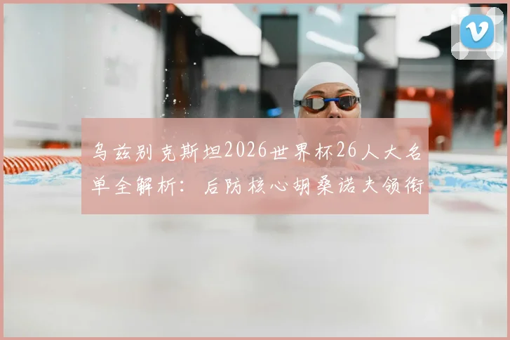乌兹别克斯坦2026世界杯26人大名单全解析：后防核心胡桑诺夫领衔，锋线肖穆罗多夫在列，新老结合的阵容有看点