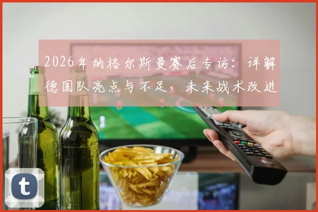 2026年纳格尔斯曼赛后专访：详解德国队亮点与不足，未来战术改进方向深度剖析